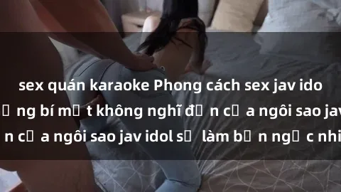 sex quán karaoke Phong cách sex jav idol siêu hấp dẫn: Những bí mật không nghĩ đến của ngôi sao jav idol sẽ làm bạn ngạc nhiên!