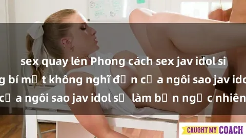 sex quay lén Phong cách sex jav idol siêu hấp dẫn: Những bí mật không nghĩ đến của ngôi sao jav idol sẽ làm bạn ngạc nhiên!