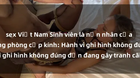 sex Việt Nam Sinh viên là nạn nhân của video quay lén trong phòng cấp kính: Hành vi ghi hình không đúng đắn đang gây tranh cãi lớn