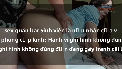 sex quán bar Sinh viên là nạn nhân của video quay lén trong phòng cấp kính: Hành vi ghi hình không đúng đắn đang gây tranh cãi lớn