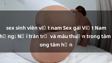 sex sinh viên việt nam Sex gái Việt Nam có chồng: Nỗi trăn trở và mâu thuẫn trong tâm hồn