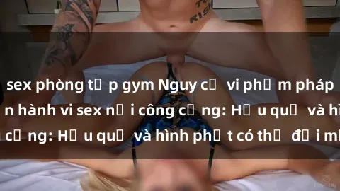 sex phòng tập gym Nguy cơ vi phạm pháp luật khi thực hiện hành vi sex nơi công cộng: Hậu quả và hình phạt có thể đối mặt
