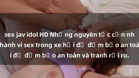 sex jav idol HD Những nguyên tắc cần nhớ khi thực hiện hành vi sex trong xe hơi để đảm bảo an toàn và tránh rủi ro.