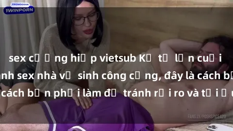 sex cưỡng hiếp vietsub Kể từ lần cuối cùng bạn thực hành sex nhà vệ sinh công cộng, đây là cách bạn phải làm để tránh rủi ro và tối ưu trải nghiệm.
