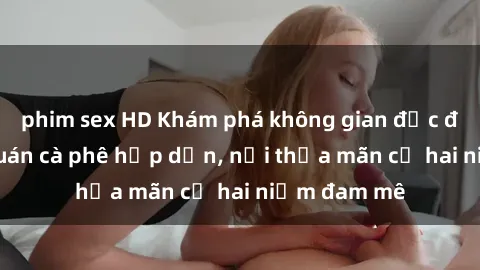 phim sex HD Khám phá không gian độc đáo tại sex quán cà phê hấp dẫn, nơi thỏa mãn cả hai niềm đam mê