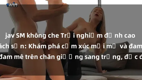 jav SM không che Trải nghiệm đỉnh cao tình yêu tại sex khách sạn: Khám phá cảm xúc mới mẻ và đam mê trên chăn giường sang trọng, độc đáo, không giới hạn.
