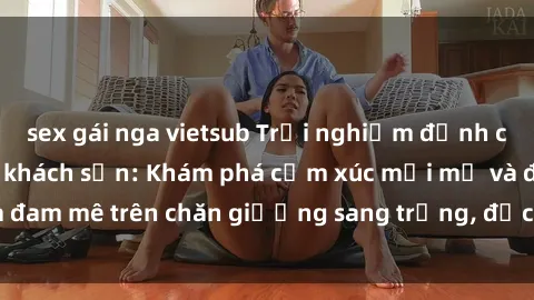 sex gái nga vietsub Trải nghiệm đỉnh cao tình yêu tại sex khách sạn: Khám phá cảm xúc mới mẻ và đam mê trên chăn giường sang trọng, độc đáo, không giới hạn.