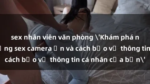 sex nhân viên văn phòng 'Khám phá nguy cơ của việc sử dụng sex camera ẩn và cách bảo vệ thông tin cá nhân của bạn'