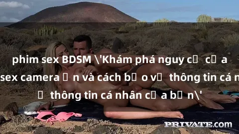 phim sex BDSM 'Khám phá nguy cơ của việc sử dụng sex camera ẩn và cách bảo vệ thông tin cá nhân của bạn'