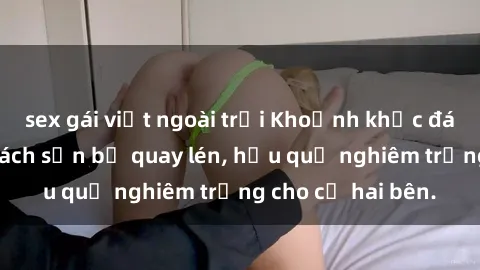 sex gái việt ngoài trời Khoảnh khắc đáng buồn: Sex khách sạn bị quay lén, hậu quả nghiêm trọng cho cả hai bên.