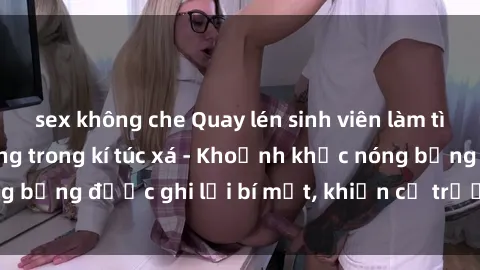 sex không che Quay lén sinh viên làm tình ngay trên giường trong kí túc xá - Khoảnh khắc nóng bỏng được ghi lại bí mật, khiến cả trường học xôn xao.