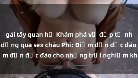 gái tây quan hệ Khám phá vẻ đẹp tự nhiên và văn hóa đa dạng qua sex châu Phi: Điểm đến độc đáo cho những trải nghiệm khó quên