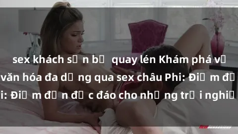 sex khách sạn bị quay lén Khám phá vẻ đẹp tự nhiên và văn hóa đa dạng qua sex châu Phi: Điểm đến độc đáo cho những trải nghiệm khó quên