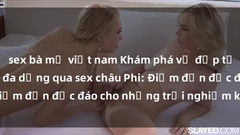 sex bà mẹ việt nam Khám phá vẻ đẹp tự nhiên và văn hóa đa dạng qua sex châu Phi: Điểm đến độc đáo cho những trải nghiệm khó quên