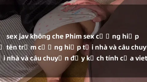 sex jav không che Phim sex cưỡng hiếp vietsub: Nữ sinh bị tên trộm cưỡng hiếp tại nhà và câu chuyện đầy kịch tính của vietsub