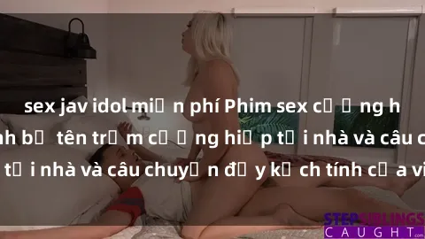 sex jav idol miễn phí Phim sex cưỡng hiếp vietsub: Nữ sinh bị tên trộm cưỡng hiếp tại nhà và câu chuyện đầy kịch tính của vietsub