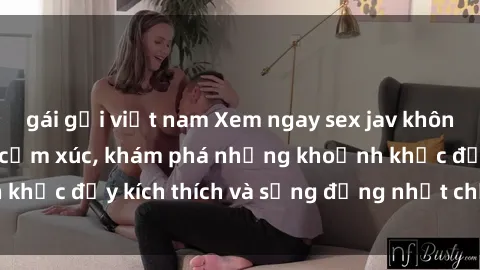 gái gọi việt nam Xem ngay sex jav không che để thỏa mãn cảm xúc, khám phá những khoảnh khắc đầy kích thích và sống động nhất chỉ trong click!