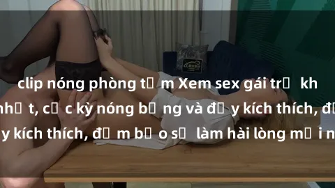 clip nóng phòng tắm Xem sex gái trẻ không che hấp dẫn nhất, cực kỳ nóng bỏng và đầy kích thích, đảm bảo sẽ làm hài lòng mọi người!