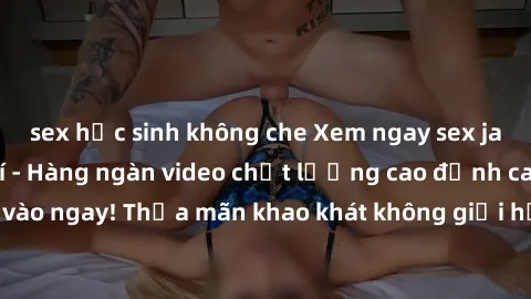 sex học sinh không che Xem ngay sex jav full HD miễn phí - Hàng ngàn video chất lượng cao đỉnh cao chỉ cần click vào ngay! Thỏa mãn khao khát không giới hạn, đón chờ những trải nghiệm mới lạ!
