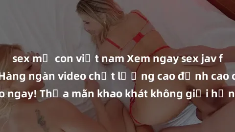 sex mẹ con việt nam Xem ngay sex jav full HD miễn phí - Hàng ngàn video chất lượng cao đỉnh cao chỉ cần click vào ngay! Thỏa mãn khao khát không giới hạn, đón chờ những trải nghiệm mới lạ!