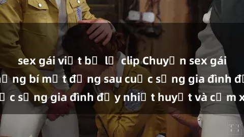 sex gái việt bị lộ clip Chuyện sex gái Việt có chồng: Những bí mật đằng sau cuộc sống gia đình đầy nhiệt huyết và cảm xúc