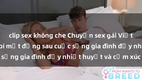 clip sex không che Chuyện sex gái Việt có chồng: Những bí mật đằng sau cuộc sống gia đình đầy nhiệt huyết và cảm xúc