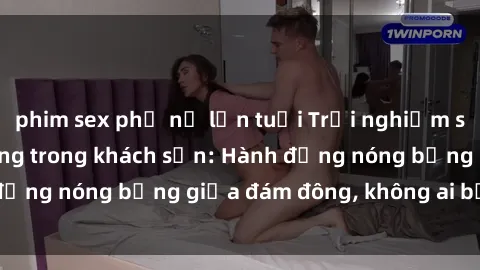 phim sex phụ nữ lớn tuổi Trải nghiệm sex sinh viên sôi động trong khách sạn: Hành động nóng bỏng giữa đám đông, không ai bị bỏ lỡ