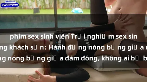 phim sex sinh viên Trải nghiệm sex sinh viên sôi động trong khách sạn: Hành động nóng bỏng giữa đám đông, không ai bị bỏ lỡ