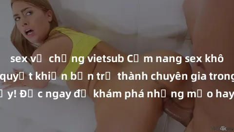 sex vợ chồng vietsub Cẩm nang sex không che: Những bí quyết khiến bạn trở thành chuyên gia trong chuyện ấy! Đọc ngay để khám phá những mẹo hay và bí quyết tình dục không che.
