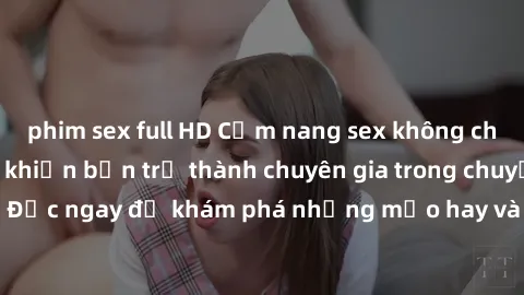 phim sex full HD Cẩm nang sex không che: Những bí quyết khiến bạn trở thành chuyên gia trong chuyện ấy! Đọc ngay để khám phá những mẹo hay và bí quyết tình dục không che.