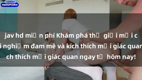 jav hd miễn phí Khám phá thế giới mới của sex online: trải nghiệm đam mê và kích thích mọi giác quan ngay từ hôm nay!