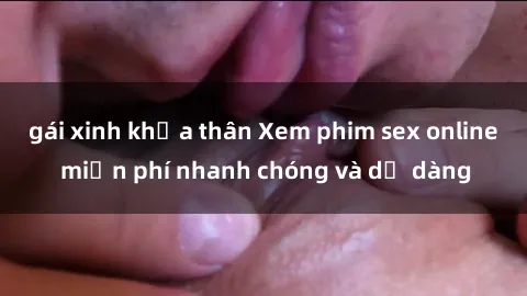 gái xinh khỏa thân Xem phim sex online miễn phí nhanh chóng và dễ dàng