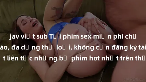 jav việt sub Tải phim sex miễn phí chất lượng cao độc đáo, đa dạng thể loại, không cần đăng ký tài khoản. Cập nhật liên tục những bộ phim hot nhất trên thị trường. Sự lựa chọn hàng đầu cho người yêu t