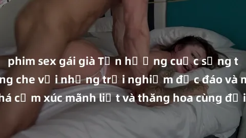 phim sex gái già Tận hưởng cuộc sống tình dục online không che với những trải nghiệm độc đáo và mới lạ. Khám phá cảm xúc mãnh liệt và thăng hoa cùng đối tác tại các trang web chuyên nghiệp.