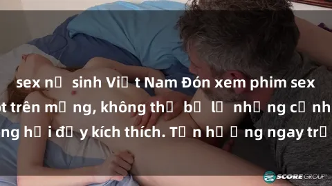 sex nữ sinh Việt Nam Đón xem phim sex mới nhất đang hot trên mạng, không thể bỏ lỡ những cảnh nóng hổi đầy kích thích. Tận hưởng ngay trước khi bị xoá chóng mặt!