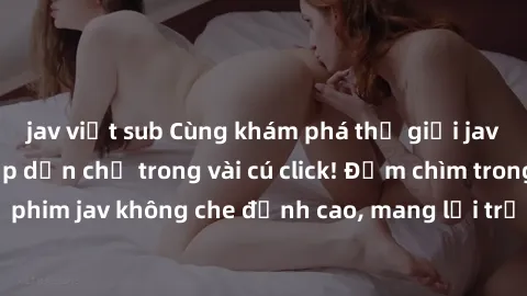 jav việt sub Cùng khám phá thế giới jav không che siêu hấp dẫn chỉ trong vài cú click! Đắm chìm trong những bộ phim jav không che đỉnh cao, mang lại trải nghiệm thú vị và đầy kích thích.