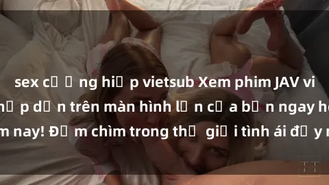 sex cưỡng hiếp vietsub Xem phim JAV vietsub mới nhất và hấp dẫn trên màn hình lớn của bạn ngay hôm nay! Đắm chìm trong thế giới tình ái đầy nóng bỏng và kích thích.