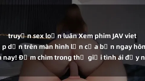 truyện sex loạn luân Xem phim JAV vietsub mới nhất và hấp dẫn trên màn hình lớn của bạn ngay hôm nay! Đắm chìm trong thế giới tình ái đầy nóng bỏng và kích thích.