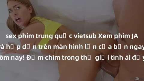 sex phim trung quốc vietsub Xem phim JAV vietsub mới nhất và hấp dẫn trên màn hình lớn của bạn ngay hôm nay! Đắm chìm trong thế giới tình ái đầy nóng bỏng và kích thích.