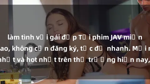 làm tình với gái đẹp Tải phim JAV miễn phí chất lượng cao, không cần đăng ký, tốc độ nhanh. Mới nhất và hot nhất trên thị trường hiện nay, cập nhật hàng ngày.