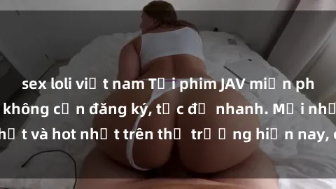 sex loli việt nam Tải phim JAV miễn phí chất lượng cao, không cần đăng ký, tốc độ nhanh. Mới nhất và hot nhất trên thị trường hiện nay, cập nhật hàng ngày.