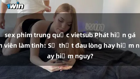 sex phim trung quốc vietsub Phát hiện gái sinh viên làm tình: Sự thật đau lòng hay hiểm nguy?