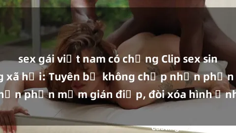 sex gái việt nam có chồng Clip sex sinh viên gây sốt mạng xã hội: Tuyên bố không chấp nhận phần mềm gián điệp, đòi xóa hình ảnh trên internet
