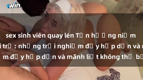 sex sinh viên quay lén Tận hưởng niềm vui của sex với gái trẻ: những trải nghiệm đầy hấp dẫn và mãnh liệt không thể bỏ lỡ
