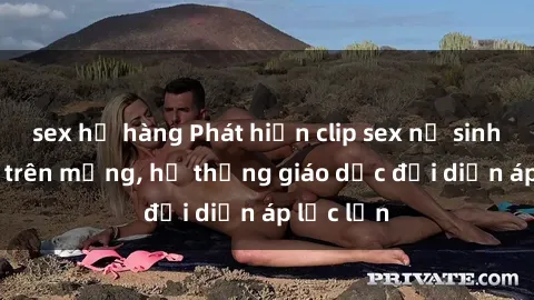 sex họ hàng Phát hiện clip sex nữ sinh gây sốc trên mạng, hệ thống giáo dục đối diện áp lực lớn