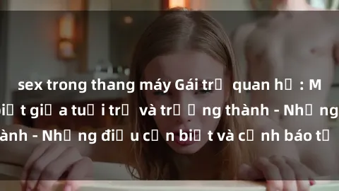 sex trong thang máy Gái trẻ quan hệ: Mối quan hệ khác biệt giữa tuổi trẻ và trưởng thành - Những điều cần biết và cảnh báo từ chuyên gia