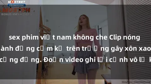 sex phim việt nam không che Clip nóng sinh viên gây sốc: Hành động cấm kỵ trên trường gây xôn xao cộng đồng. Đoạn video ghi lại cảnh vô lễ khiến dư luận bức xúc.