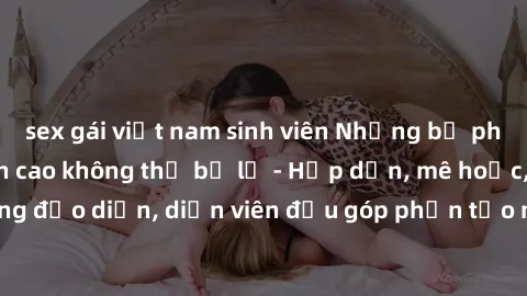sex gái việt nam sinh viên Những bộ phim sex gái già đỉnh cao không thể bỏ lỡ - Hấp dẫn, mê hoặc, từng đạo diễn, diễn viên đều góp phần tạo nên sự hấp dẫn, kích thích.