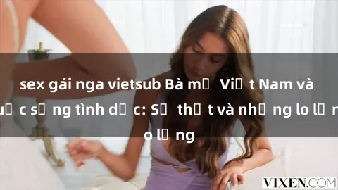 sex gái nga vietsub Bà mẹ Việt Nam và cuộc sống tình dục: Sự thật và những lo lắng