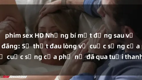 phim sex HD Những bí mật đằng sau vẻ ngoài gái già dâm đãng: Sự thật đau lòng về cuộc sống của phụ nữ đã qua tuổi thanh xuân